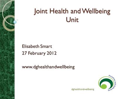 Joint Health and Wellbeing Unit Joint Health and Wellbeing Unit Elisabeth Smart 27 February 2012 www.dghealthandwellbeing dghealthandwellbeing.