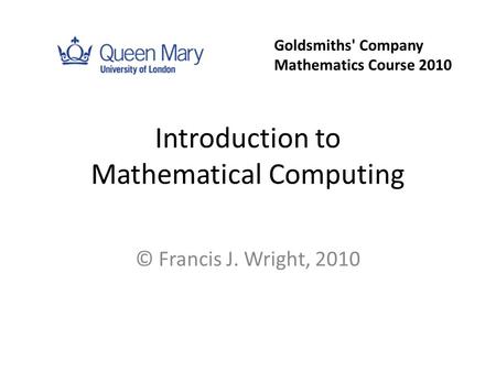 Introduction to Mathematical Computing © Francis J. Wright, 2010 Goldsmiths' Company Mathematics Course 2010.