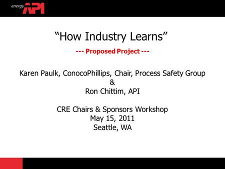 “How Industry Learns” --- Proposed Project --- Karen Paulk, ConocoPhillips, Chair, Process Safety Group & Ron Chittim, API CRE Chairs & Sponsors Workshop.