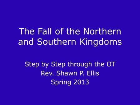The Fall of the Northern and Southern Kingdoms Step by Step through the OT Rev. Shawn P. Ellis Spring 2013.