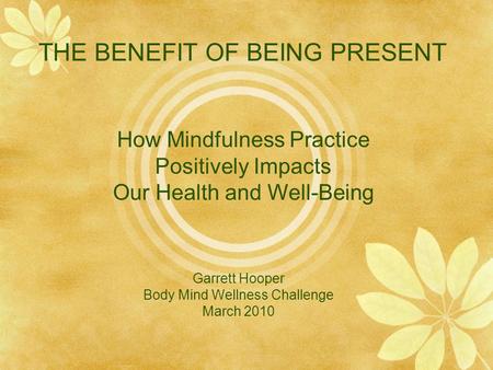 THE BENEFIT OF BEING PRESENT Garrett Hooper Body Mind Wellness Challenge March 2010 How Mindfulness Practice Positively Impacts Our Health and Well-Being.