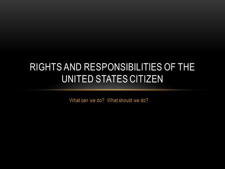 What can we do? What should we do? RIGHTS AND RESPONSIBILITIES OF THE UNITED STATES CITIZEN.