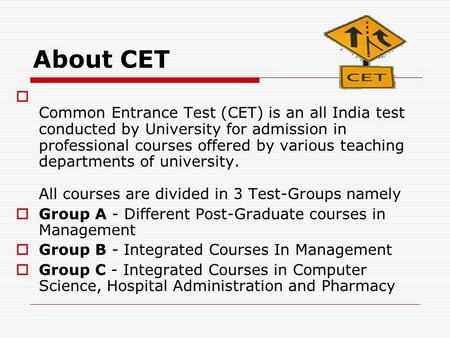 About CET  Common Entrance Test (CET) is an all India test conducted by University for admission in professional courses offered by various teaching departments.