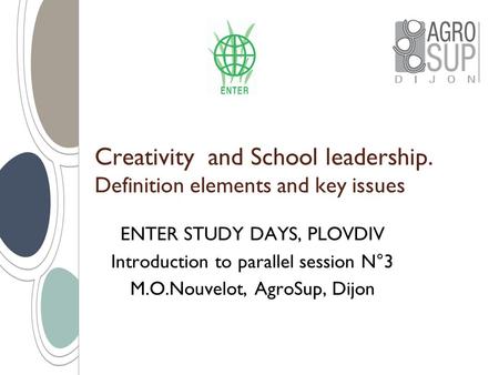 Creativity and School leadership. Definition elements and key issues ENTER STUDY DAYS, PLOVDIV Introduction to parallel session N°3 M.O.Nouvelot, AgroSup,
