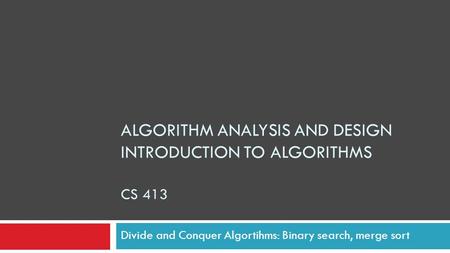 ALGORITHM ANALYSIS AND DESIGN INTRODUCTION TO ALGORITHMS CS 413 Divide and Conquer Algortihms: Binary search, merge sort.