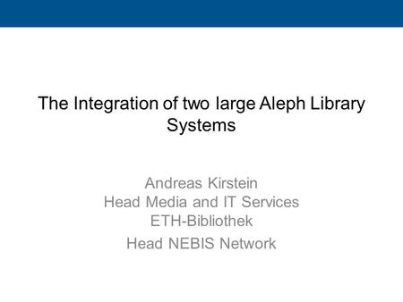 The Integration of two large Aleph Library Systems Andreas Kirstein Head Media and IT Services ETH-Bibliothek Head NEBIS Network.