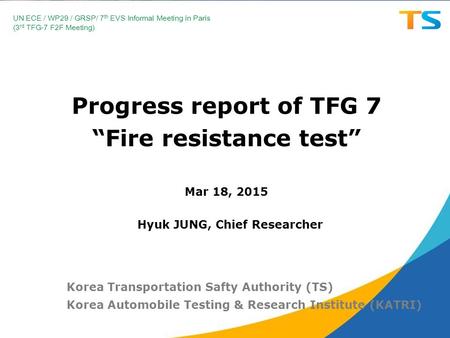 Progress report of TFG 7 “Fire resistance test” Mar 18, 2015 Korea Transportation Safty Authority (TS) Korea Automobile Testing & Research Institute (KATRI)