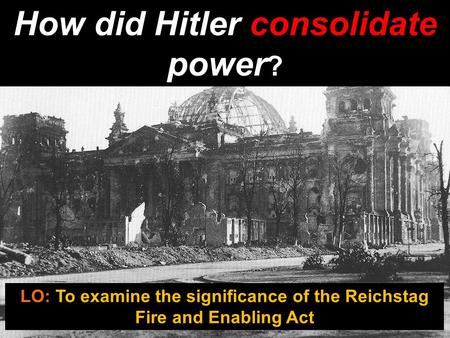 How did Hitler consolidate power ? LO: To examine the significance of the Reichstag Fire and Enabling Act.