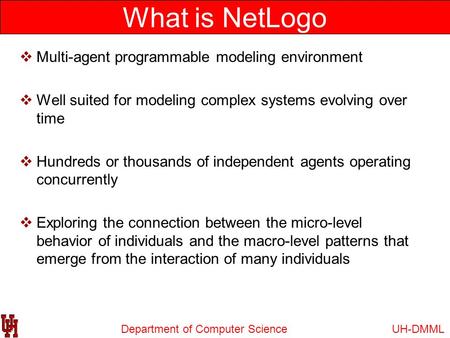 Department of Computer Science What is NetLogo UH-DMML  Multi-agent programmable modeling environment  Well suited for modeling complex systems evolving.