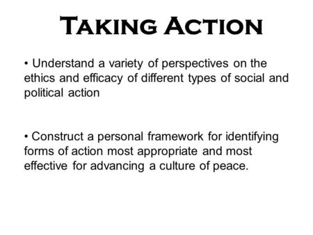 Taking Action Understand a variety of perspectives on the ethics and efficacy of different types of social and political action Construct a personal framework.