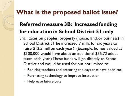 What is the proposed ballot issue? Referred measure 3B: Increased funding for education in School District 51 only Shall taxes on peoples’ property (house,