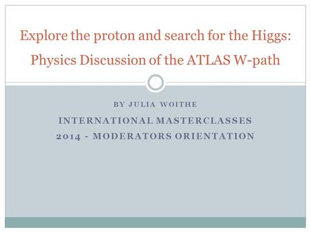 BY JULIA WOITHE INTERNATIONAL MASTERCLASSES 2014 - MODERATORS ORIENTATION Explore the proton and search for the Higgs: Physics Discussion of the ATLAS.