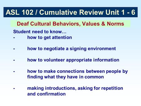 ASL 102 / Cumulative Review Unit 1 - 6 Deaf Cultural Behaviors, Values & Norms Student need to know… -how to get attention -how to negotiate a signing.