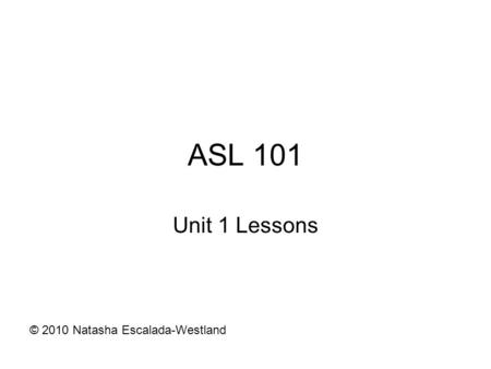 ASL 101 Unit 1 Lessons © 2010 Natasha Escalada-Westland.