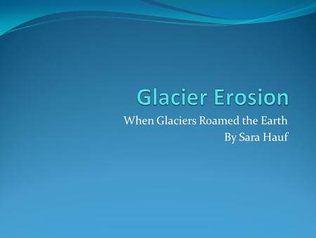 When Glaciers Roamed the Earth By Sara Hauf. Part 1: Glaciers Thousands to million years ago, large masses of ice called glaciers covered the earth. There.