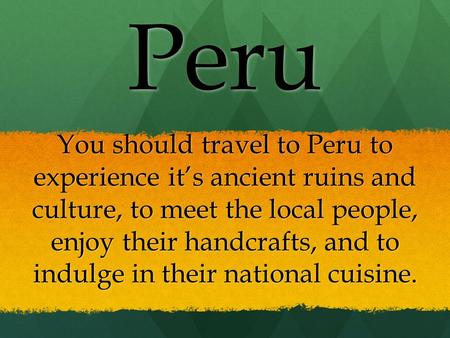 You should travel to Peru to experience it’s ancient ruins and culture, to meet the local people, enjoy their handcrafts, and to indulge in their national.
