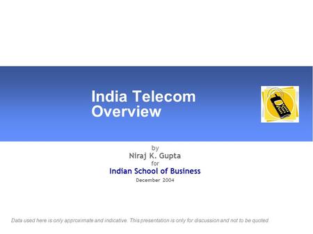 India Telecom Overview by Niraj K. Gupta for Indian School of Business December 2004 Data used here is only approximate and indicative. This presentation.