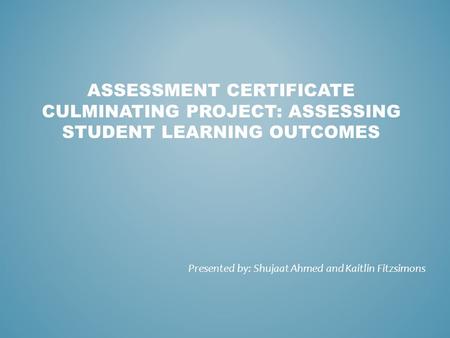 ASSESSMENT CERTIFICATE CULMINATING PROJECT: ASSESSING STUDENT LEARNING OUTCOMES Presented by: Shujaat Ahmed and Kaitlin Fitzsimons.