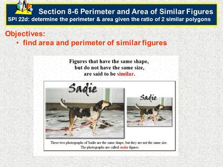 Section 8-6 Perimeter and Area of Similar Figures SPI 22d: determine the perimeter & area given the ratio of 2 similar polygons.