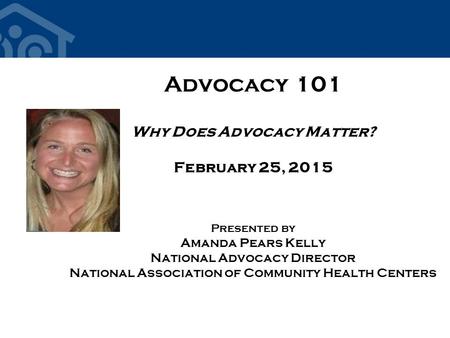 Advocacy 101 Why Does Advocacy Matter? February 25, 2015 Presented by Amanda Pears Kelly National Advocacy Director National Association of Community Health.