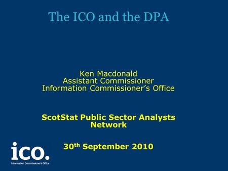 The ICO and the DPA Ken Macdonald Assistant Commissioner Information Commissioner’s Office ScotStat Public Sector Analysts Network 30 th September 2010.