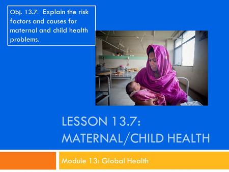 LESSON 13.7: MATERNAL/CHILD HEALTH Module 13: Global Health Obj. 13.7: Explain the risk factors and causes for maternal and child health problems.
