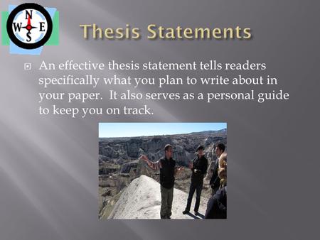  An effective thesis statement tells readers specifically what you plan to write about in your paper. It also serves as a personal guide to keep you on.