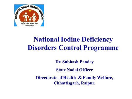 National Iodine Deficiency Disorders Control Programme Dr. Subhash Pandey State Nodal Officer Directorate of Health & Family Welfare, Chhattisgarh, Raipur.