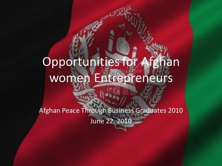 Opportunities for Afghan women Entrepreneurs Afghan Peace Through Business Graduates 2010 June 22, 2010.