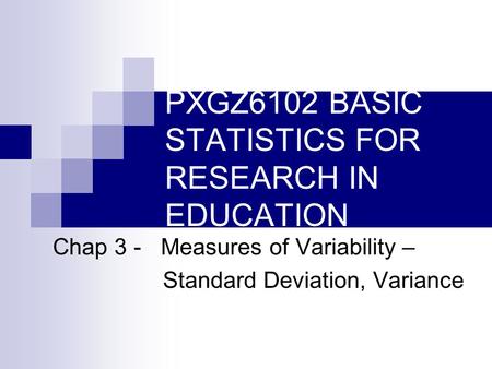 PXGZ6102 BASIC STATISTICS FOR RESEARCH IN EDUCATION Chap 3 - Measures of Variability – Standard Deviation, Variance.