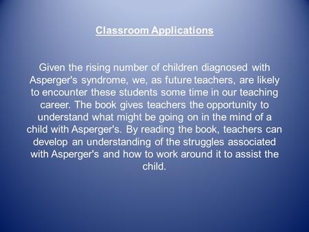 Classroom Applications Given the rising number of children diagnosed with Asperger's syndrome, we, as future teachers, are likely to encounter these students.