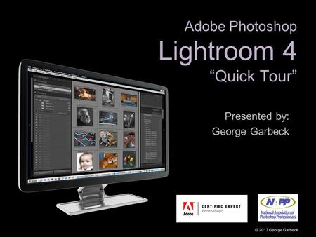 Adobe Photoshop Lightroom 4 “Quick Tour” Presented by: George Garbeck © 2013 George Garbeck.