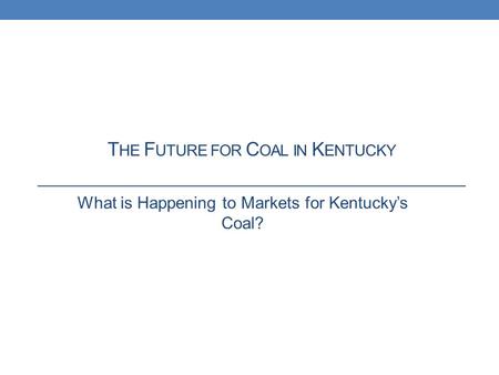 T HE F UTURE FOR C OAL IN K ENTUCKY What is Happening to Markets for Kentucky’s Coal?