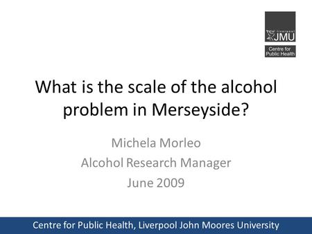 What is the scale of the alcohol problem in Merseyside? Michela Morleo Alcohol Research Manager June 2009 Centre for Public Health, Liverpool John Moores.