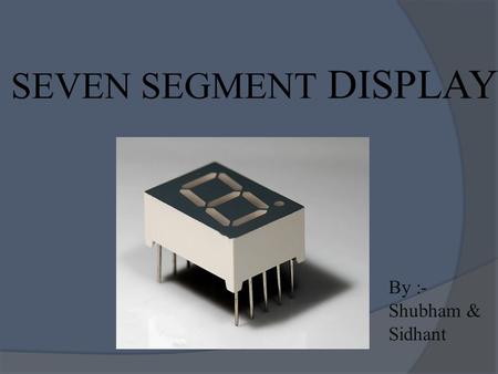 SEVEN SEGMENT DISPLAY By :- Shubham & Sidhant. WHAT EXACTLY IT IS …?  A seven-segment display (SSD), or seven-segment indicator, is a form of electronic.