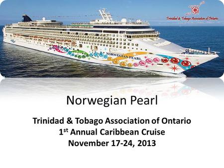 Norwegian Pearl Trinidad & Tobago Association of Ontario 1 st Annual Caribbean Cruise November 17-24, 2013.