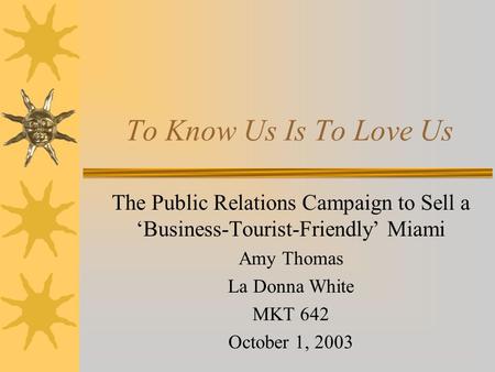 To Know Us Is To Love Us The Public Relations Campaign to Sell a ‘Business-Tourist-Friendly’ Miami Amy Thomas La Donna White MKT 642 October 1, 2003.