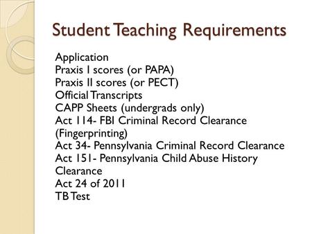 Student Teaching Requirements Application Praxis I scores (or PAPA) Praxis II scores (or PECT) Official Transcripts CAPP Sheets (undergrads only) Act 114-