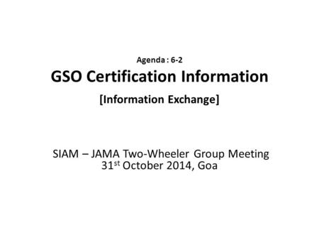 Agenda : 6-2 GSO Certification Information [Information Exchange] SIAM – JAMA Two-Wheeler Group Meeting 31 st October 2014, Goa.