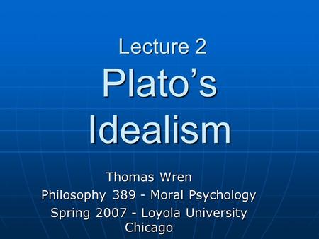 Lecture 2 Plato’s Idealism Lecture 2 Plato’s Idealism Thomas Wren Philosophy 389 - Moral Psychology Spring 2007 - Loyola University Chicago.