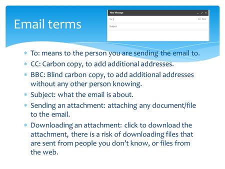  To: means to the person you are sending the email to.  CC: Carbon copy, to add additional addresses.  BBC: Blind carbon copy, to add additional addresses.