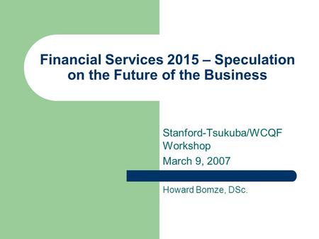 Financial Services 2015 – Speculation on the Future of the Business Stanford-Tsukuba/WCQF Workshop March 9, 2007 Howard Bomze, DSc.