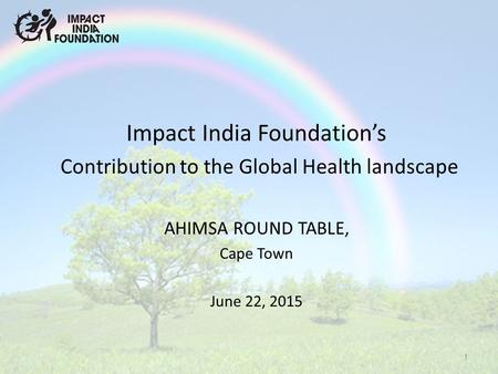Impact India Foundation’s Contribution to the Global Health landscape AHIMSA ROUND TABLE, Cape Town June 22, 2015 1.