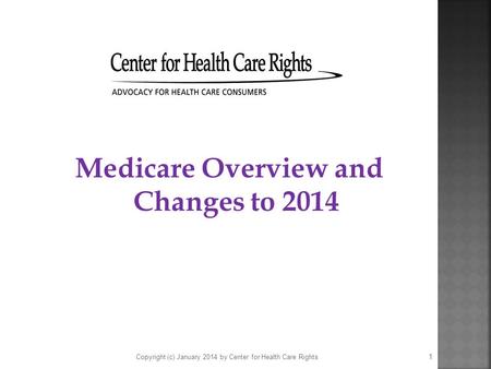 Medicare Overview and Changes to 2014 Copyright (c) January 2014 by Center for Health Care Rights 1.