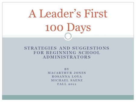 STRATEGIES AND SUGGESTIONS FOR BEGINNING SCHOOL ADMINISTRATORS BY MACARTHUR JONES ROSANNA LOYA MICHAEL SAENZ FALL 2011 A Leader’s First 100 Days.