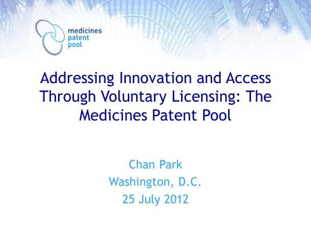 Addressing Innovation and Access Through Voluntary Licensing: The Medicines Patent Pool Chan Park Washington, D.C. 25 July 2012.