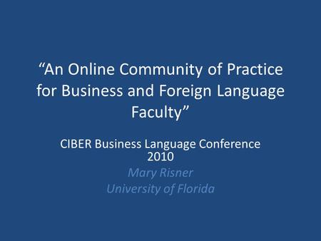 “An Online Community of Practice for Business and Foreign Language Faculty” CIBER Business Language Conference 2010 Mary Risner University of Florida.