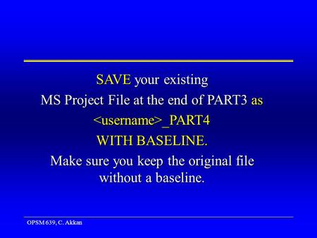 OPSM 639, C. Akkan SAVE your existing MS Project File at the end of PART3 as _PART4 _PART4 WITH BASELINE. Make sure you keep the original file without.