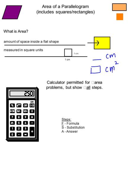 What is Area? amount of space inside a flat shape measured in square units 1 cm Area of a Parallelogram (includes squares/rectangles) Calculator permitted.