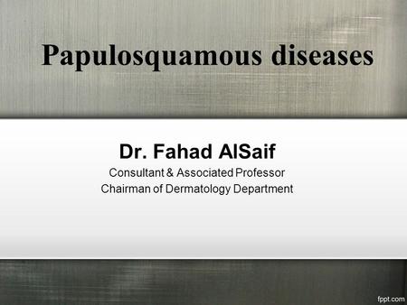 Papulosquamous diseases Dr. Fahad AlSaif Consultant & Associated Professor Chairman of Dermatology Department.
